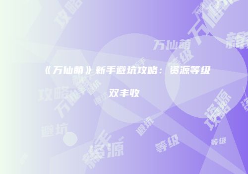 《万仙萌》新手避坑攻略：资源等级双丰收