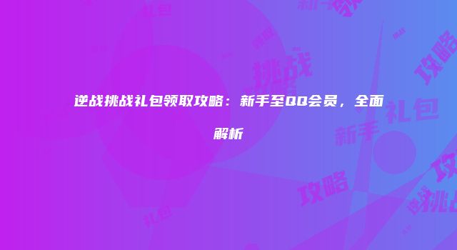 逆战挑战礼包领取攻略：新手至QQ会员，全面解析