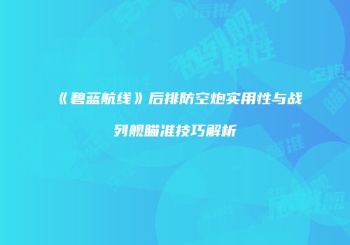 《碧蓝航线》后排防空炮实用性与战列舰瞄准技巧解析