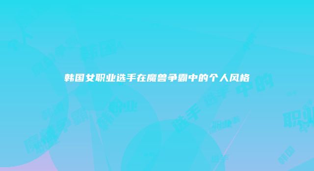韩国女职业选手在魔兽争霸中的个人风格