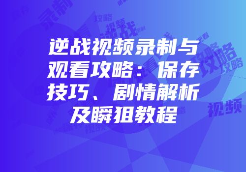 逆战视频录制与观看攻略：保存技巧、剧情解析及瞬狙教程
