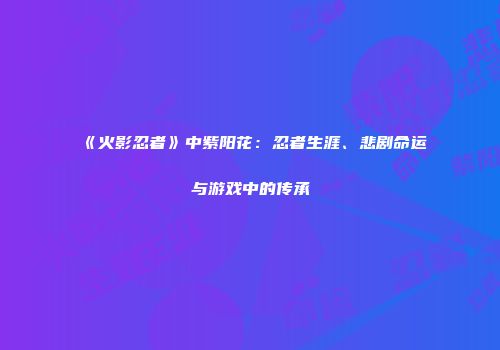 《火影忍者》中紫阳花：忍者生涯、悲剧命运与游戏中的传承