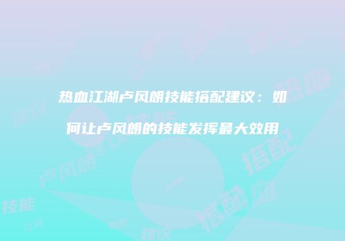 热血江湖卢风朗技能搭配建议：如何让卢风朗的技能发挥最大效用