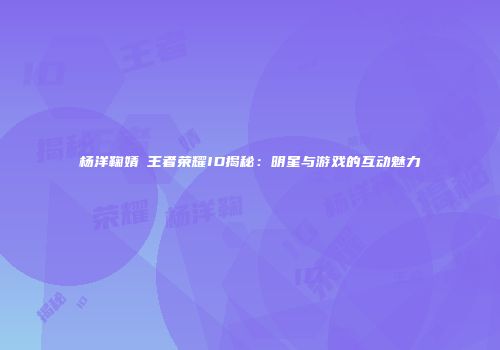杨洋鞠婧祎王者荣耀ID揭秘：明星与游戏的互动魅力