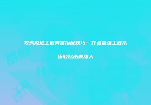 攻城掠地工匠阵容搭配技巧：打造最强工匠队伍轻松击败敌人