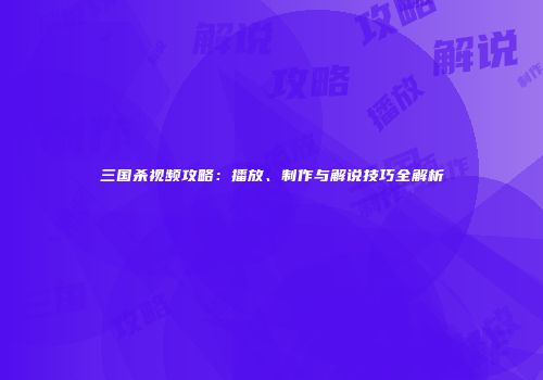 三国杀视频攻略：播放、制作与解说技巧全解析