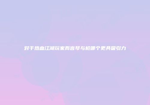 对于热血江湖玩家而言琴与枪哪个更具吸引力