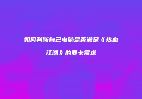 如何判断自己电脑是否满足《热血江湖》的显卡需求