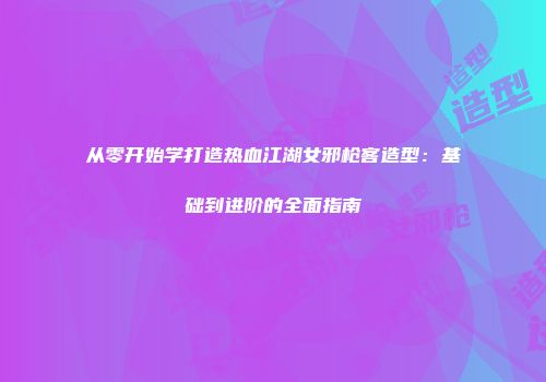从零开始学打造热血江湖女邪枪客造型：基础到进阶的全面指南