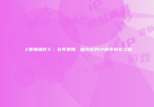 《香肠派对》：五年辉煌，探索游戏IP的年轻化之路