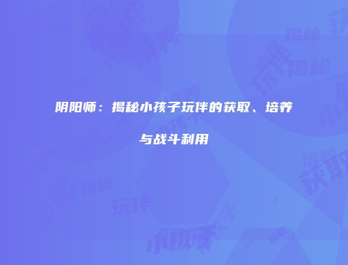 阴阳师：揭秘小孩子玩伴的获取、培养与战斗利用