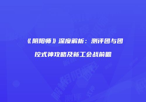 《阴阳师》深度解析：测评团与团控式神攻略及新工会战前瞻