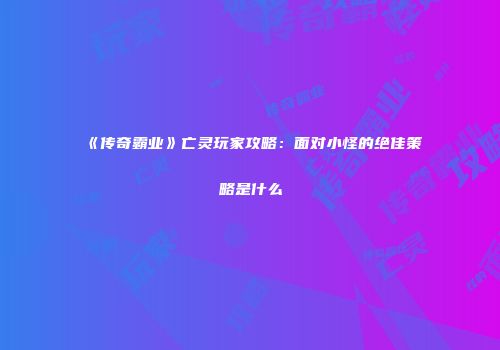 《传奇霸业》亡灵玩家攻略：面对小怪的绝佳策略是什么