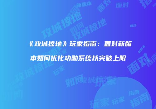 《攻城掠地》玩家指南：面对新版本如何优化功勋系统以突破上限
