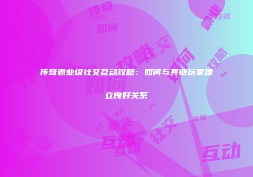 传奇霸业级社交互动攻略：如何与其他玩家建立良好关系