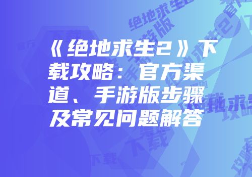 《绝地求生2》下载攻略：官方渠道、手游版步骤及常见问题解答