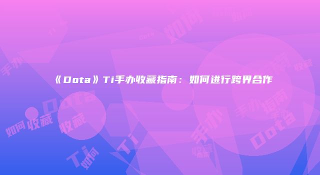 《Dota》Ti手办收藏指南：如何进行跨界合作