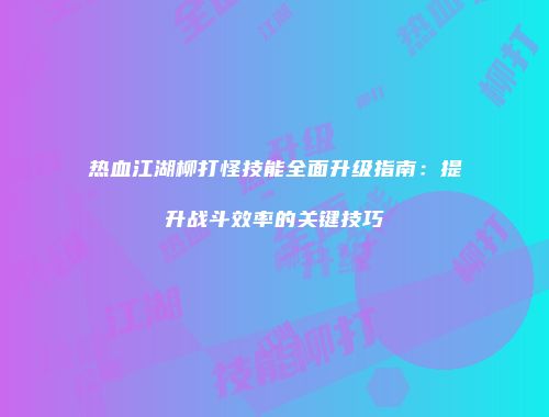 热血江湖柳打怪技能全面升级指南：提升战斗效率的关键技巧