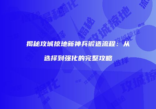 揭秘攻城掠地新神兵锻造流程：从选择到强化的完整攻略