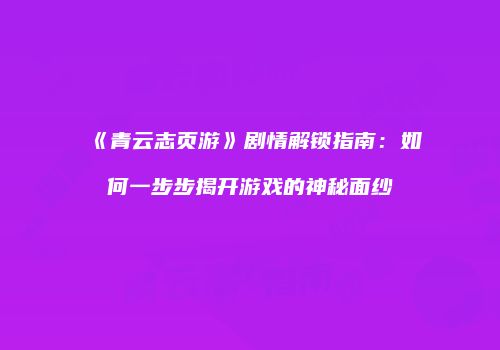 《青云志页游》剧情解锁指南：如何一步步揭开游戏的神秘面纱