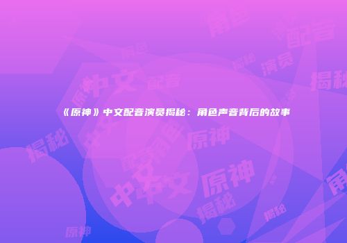 《原神》中文配音演员揭秘：角色声音背后的故事