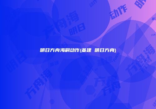 明日方舟海嗣动作(基建 明日方舟)