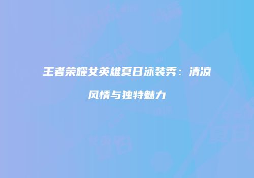 王者荣耀女英雄夏日泳装秀：清凉风情与独特魅力
