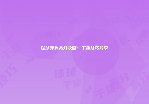 球球弹弹高分攻略：干货技巧分享