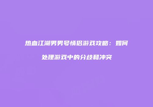 热血江湖男男号情侣游戏攻略：如何处理游戏中的分歧和冲突