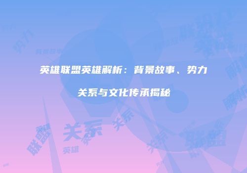 英雄联盟英雄解析：背景故事、势力关系与文化传承揭秘