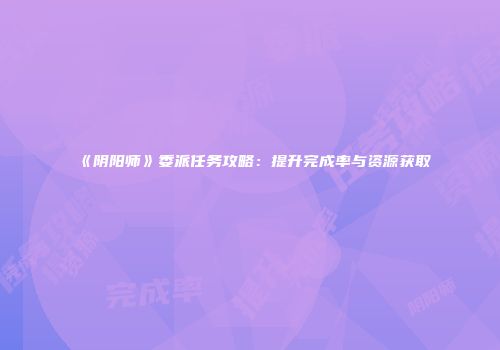 《阴阳师》委派任务攻略：提升完成率与资源获取