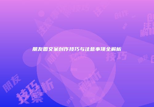 朋友圈文案创作技巧与注意事项全解析