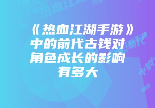 《热血江湖手游》中的前代古钱对角色成长的影响有多大
