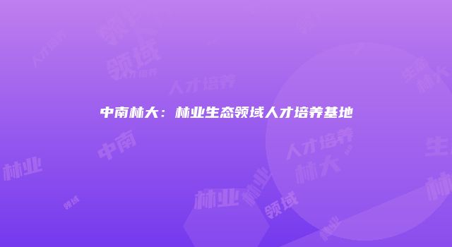 中南林大：林业生态领域人才培养基地