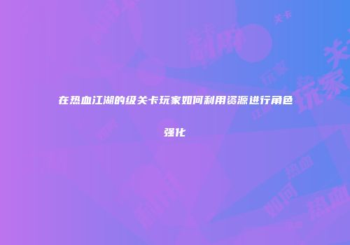 在热血江湖的级关卡玩家如何利用资源进行角色强化