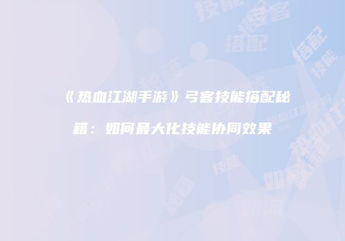 《热血江湖手游》弓客技能搭配秘籍：如何最大化技能协同效果