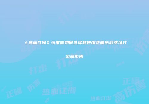 《热血江湖》玩家应如何选择和使用正确的武器以打出高伤害