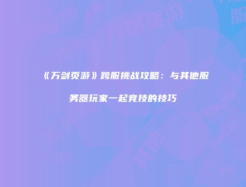 《万剑页游》跨服挑战攻略：与其他服务器玩家一起竞技的技巧