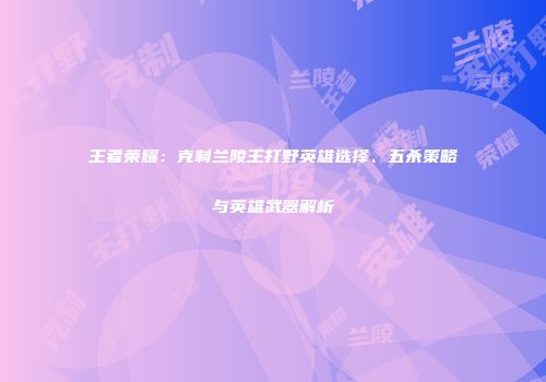 王者荣耀：克制兰陵王打野英雄选择、五杀策略与英雄武器解析
