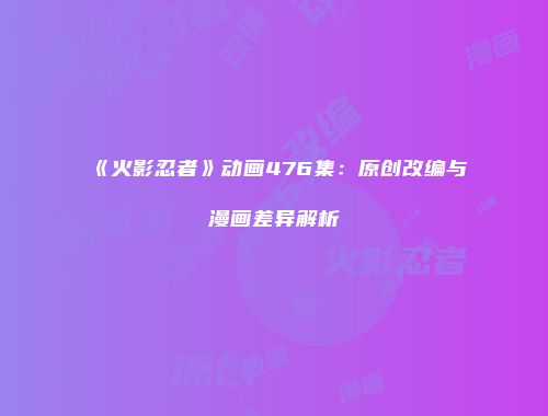 《火影忍者》动画476集：原创改编与漫画差异解析
