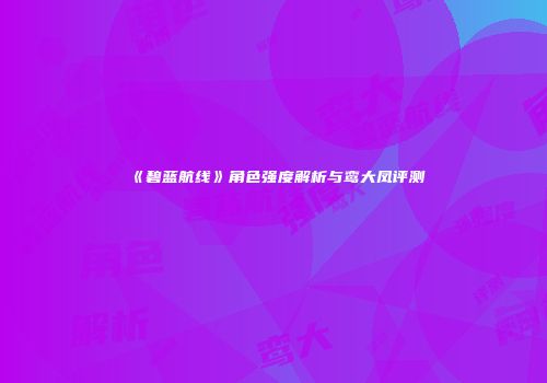 《碧蓝航线》角色强度解析与鸾大凤评测