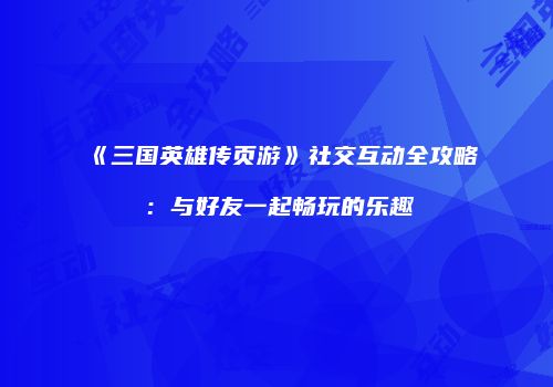 《三国英雄传页游》社交互动全攻略：与好友一起畅玩的乐趣