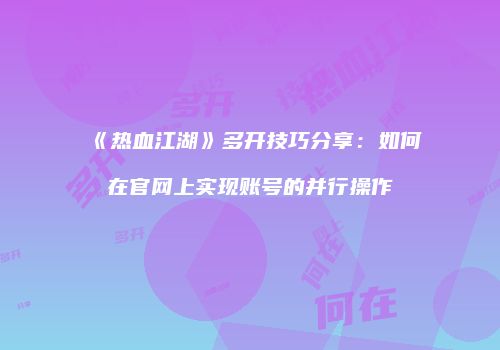 《热血江湖》多开技巧分享：如何在官网上实现账号的并行操作