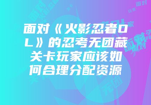 面对《火影忍者OL》的忍考无团藏关卡玩家应该如何合理分配资源