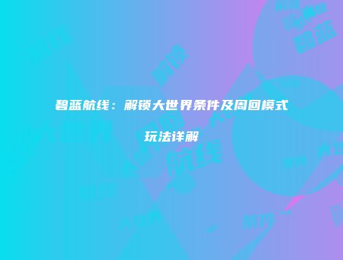 碧蓝航线：解锁大世界条件及周回模式玩法详解