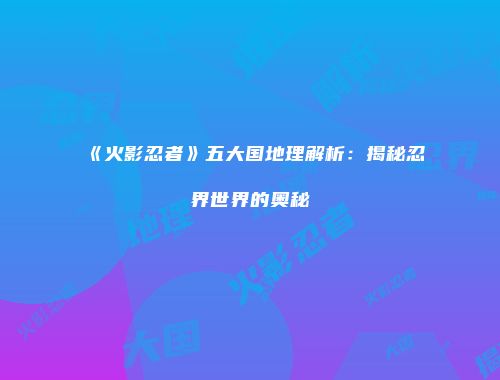 《火影忍者》五大国地理解析：揭秘忍界世界的奥秘