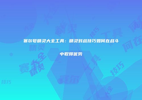 赛尔号精灵大全工具：精灵对战技巧如何在战斗中取得优势