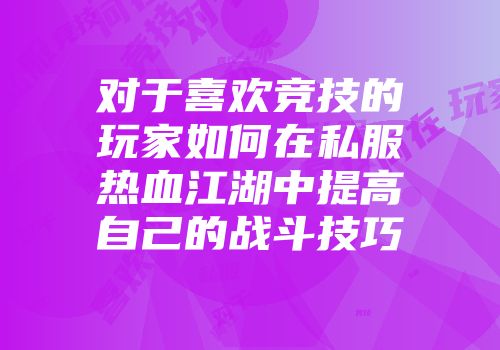 对于喜欢竞技的玩家如何在私服热血江湖中提高自己的战斗技巧