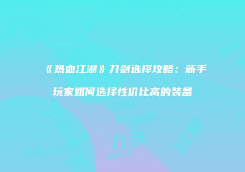 《热血江湖》刀剑选择攻略：新手玩家如何选择性价比高的装备