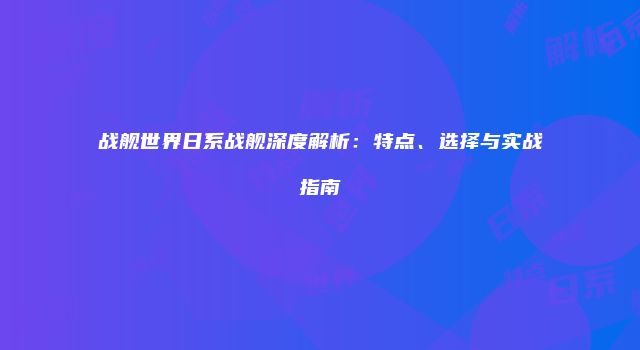 战舰世界日系战舰深度解析：特点、选择与实战指南